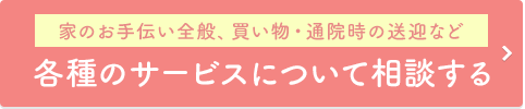 家のお手伝い全般、買い物・通院時の送迎など 各種のサービスについて相談する